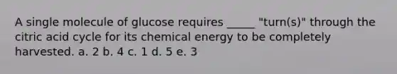 A single molecule of glucose requires _____ "turn(s)" through the citric acid cycle for its chemical energy to be completely harvested. a. 2 b. 4 c. 1 d. 5 e. 3