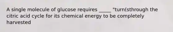 A single molecule of glucose requires _____ "turn(sthrough the citric acid cycle for its chemical energy to be completely harvested