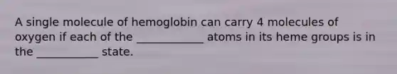 A single molecule of hemoglobin can carry 4 molecules of oxygen if each of the ____________ atoms in its heme groups is in the ___________ state.