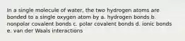 In a single molecule of water, the two hydrogen atoms are bonded to a single oxygen atom by a. hydrogen bonds b. nonpolar covalent bonds c. polar covalent bonds d. ionic bonds e. van der Waals interactions