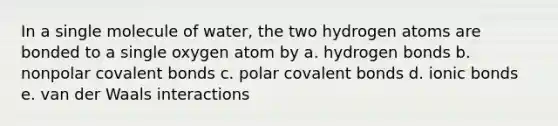 In a single molecule of water, the two hydrogen atoms are bonded to a single oxygen atom by a. hydrogen bonds b. nonpolar covalent bonds c. polar covalent bonds d. ionic bonds e. van der Waals interactions