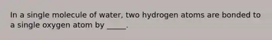 In a single molecule of water, two hydrogen atoms are bonded to a single oxygen atom by _____.