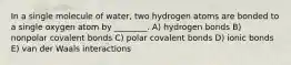 In a single molecule of water, two hydrogen atoms are bonded to a single oxygen atom by ________. A) hydrogen bonds B) nonpolar covalent bonds C) polar covalent bonds D) ionic bonds E) van der Waals interactions