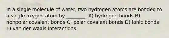 In a single molecule of water, two hydrogen atoms are bonded to a single oxygen atom by ________. A) hydrogen bonds B) nonpolar covalent bonds C) polar covalent bonds D) ionic bonds E) van der Waals interactions