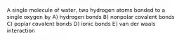 A single molecule of water, two hydrogen atoms bonded to a single oxygen by A) hydrogen bonds B) nonpolar covalent bonds C) poplar covalent bonds D) ionic bonds E) van der waals interaction