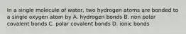 In a single molecule of water, two hydrogen atoms are bonded to a single oxygen atom by A. hydrogen bonds B. non polar covalent bonds C. polar covalent bonds D. ionic bonds