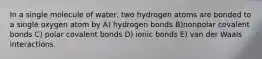 In a single molecule of water, two hydrogen atoms are bonded to a single oxygen atom by A) hydrogen bonds B)nonpolar covalent bonds C) polar covalent bonds D) ionic bonds E) van der Waals interactions