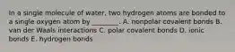 In a single molecule of water, two hydrogen atoms are bonded to a single oxygen atom by ________. A. nonpolar covalent bonds B. van der Waals interactions C. polar covalent bonds D. ionic bonds E. hydrogen bonds