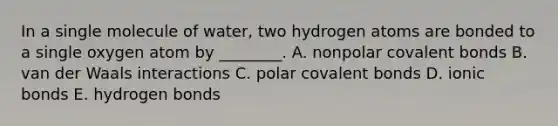 In a single molecule of water, two hydrogen atoms are bonded to a single oxygen atom by ________. A. nonpolar <a href='https://www.questionai.com/knowledge/kWply8IKUM-covalent-bonds' class='anchor-knowledge'>covalent bonds</a> B. van der Waals interactions C. polar covalent bonds D. <a href='https://www.questionai.com/knowledge/kvOuFG6fy1-ionic-bonds' class='anchor-knowledge'>ionic bonds</a> E. hydrogen bonds