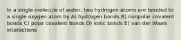 In a single molecule of water, two hydrogen atoms are bonded to a single oxygen atom by A) hydrogen bonds B) nonpolar covalent bonds C) polar covalent bonds D) ionic bonds E) van der Waals interactions