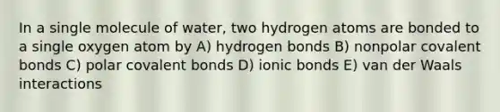 In a single molecule of water, two hydrogen atoms are bonded to a single oxygen atom by A) hydrogen bonds B) nonpolar covalent bonds C) polar covalent bonds D) ionic bonds E) van der Waals interactions