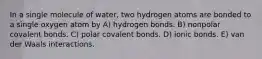 In a single molecule of water, two hydrogen atoms are bonded to a single oxygen atom by A) hydrogen bonds. B) nonpolar covalent bonds. C) polar covalent bonds. D) ionic bonds. E) van der Waals interactions.