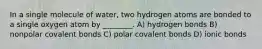 In a single molecule of water, two hydrogen atoms are bonded to a single oxygen atom by ________. A) hydrogen bonds B) nonpolar covalent bonds C) polar covalent bonds D) ionic bonds