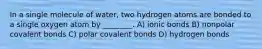 In a single molecule of water, two hydrogen atoms are bonded to a single oxygen atom by ________. A) ionic bonds B) nonpolar covalent bonds C) polar covalent bonds D) hydrogen bonds