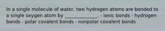 In a single molecule of water, two hydrogen atoms are bonded to a single oxygen atom by ______________. - ionic bonds - hydrogen bonds - polar covalent bonds - nonpolar covalent bonds