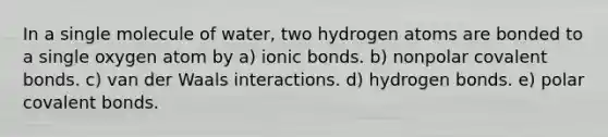 In a single molecule of water, two hydrogen atoms are bonded to a single oxygen atom by a) ionic bonds. b) nonpolar covalent bonds. c) van der Waals interactions. d) hydrogen bonds. e) polar covalent bonds.