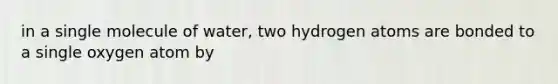 in a single molecule of water, two hydrogen atoms are bonded to a single oxygen atom by