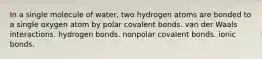 In a single molecule of water, two hydrogen atoms are bonded to a single oxygen atom by polar covalent bonds. van der Waals interactions. hydrogen bonds. nonpolar covalent bonds. ionic bonds.