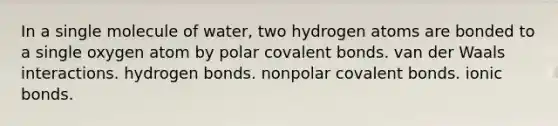 In a single molecule of water, two hydrogen atoms are bonded to a single oxygen atom by polar covalent bonds. van der Waals interactions. hydrogen bonds. nonpolar covalent bonds. ionic bonds.