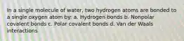 In a single molecule of water, two hydrogen atoms are bonded to a single oxygen atom by: a. Hydrogen bonds b. Nonpolar covalent bonds c. Polar covalent bonds d. Van der Waals interactions