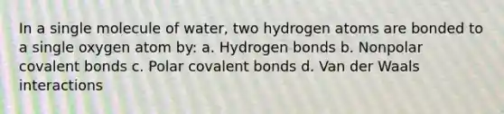 In a single molecule of water, two hydrogen atoms are bonded to a single oxygen atom by: a. Hydrogen bonds b. Nonpolar covalent bonds c. Polar covalent bonds d. Van der Waals interactions