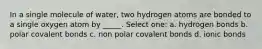 In a single molecule of water, two hydrogen atoms are bonded to a single oxygen atom by _____. Select one: a. hydrogen bonds b. polar covalent bonds c. non polar covalent bonds d. ionic bonds