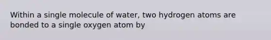 Within a single molecule of water, two hydrogen atoms are bonded to a single oxygen atom by