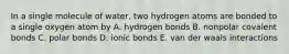 In a single molecule of water, two hydrogen atoms are bonded to a single oxygen atom by A. hydrogen bonds B. nonpolar covalent bonds C. polar bonds D. ionic bonds E. van der waals interactions