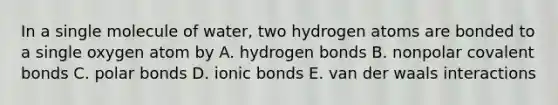 In a single molecule of water, two hydrogen atoms are bonded to a single oxygen atom by A. hydrogen bonds B. nonpolar covalent bonds C. polar bonds D. ionic bonds E. van der waals interactions