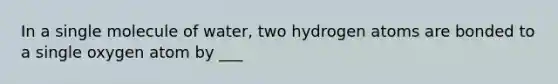 In a single molecule of water, two hydrogen atoms are bonded to a single oxygen atom by ___