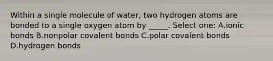 Within a single molecule of water, two hydrogen atoms are bonded to a single oxygen atom by _____. Select one: A.<a href='https://www.questionai.com/knowledge/kvOuFG6fy1-ionic-bonds' class='anchor-knowledge'>ionic bonds</a> B.nonpolar <a href='https://www.questionai.com/knowledge/kWply8IKUM-covalent-bonds' class='anchor-knowledge'>covalent bonds</a> C.polar covalent bonds D.hydrogen bonds