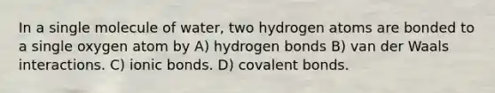 In a single molecule of water, two hydrogen atoms are bonded to a single oxygen atom by A) hydrogen bonds B) van der Waals interactions. C) <a href='https://www.questionai.com/knowledge/kvOuFG6fy1-ionic-bonds' class='anchor-knowledge'>ionic bonds</a>. D) <a href='https://www.questionai.com/knowledge/kWply8IKUM-covalent-bonds' class='anchor-knowledge'>covalent bonds</a>.