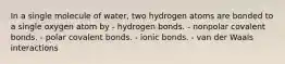 In a single molecule of water, two hydrogen atoms are bonded to a single oxygen atom by - hydrogen bonds. - nonpolar covalent bonds. - polar covalent bonds. - ionic bonds. - van der Waals interactions