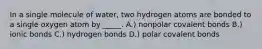 In a single molecule of water, two hydrogen atoms are bonded to a single oxygen atom by _____. A.) nonpolar covalent bonds B.) ionic bonds C.) hydrogen bonds D.) polar covalent bonds