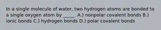 In a single molecule of water, two hydrogen atoms are bonded to a single oxygen atom by _____. A.) nonpolar covalent bonds B.) ionic bonds C.) hydrogen bonds D.) polar covalent bonds