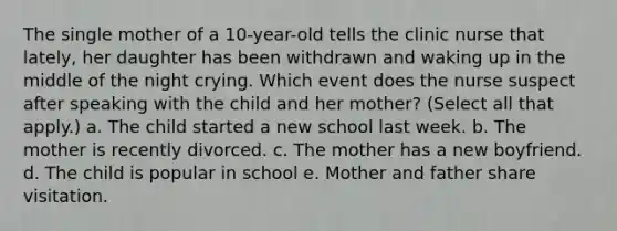 The single mother of a 10-year-old tells the clinic nurse that lately, her daughter has been withdrawn and waking up in the middle of the night crying. Which event does the nurse suspect after speaking with the child and her mother? (Select all that apply.) a. The child started a new school last week. b. The mother is recently divorced. c. The mother has a new boyfriend. d. The child is popular in school e. Mother and father share visitation.