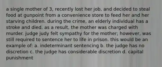 a single mother of 3, recently lost her job, and decided to steal food at gunpoint from a convenience store to feed her and her starving children. during the crime, an elderly individual has a stroke and died. as a result, the mother was charged with murder. judge judy felt sympathy for the mother; however, was still required to sentence her to life in prison. this would be an example of: a. indeterminant sentencing b. the judge has no discretion c. the judge has considerable discretion d. capital punishment