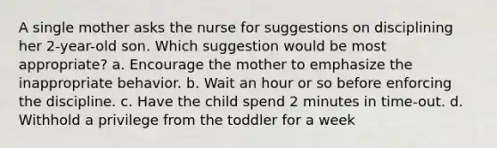 A single mother asks the nurse for suggestions on disciplining her 2-year-old son. Which suggestion would be most appropriate? a. Encourage the mother to emphasize the inappropriate behavior. b. Wait an hour or so before enforcing the discipline. c. Have the child spend 2 minutes in time-out. d. Withhold a privilege from the toddler for a week