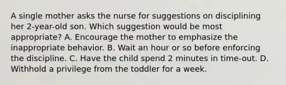 A single mother asks the nurse for suggestions on disciplining her 2-year-old son. Which suggestion would be most appropriate? A. Encourage the mother to emphasize the inappropriate behavior. B. Wait an hour or so before enforcing the discipline. C. Have the child spend 2 minutes in time-out. D. Withhold a privilege from the toddler for a week.