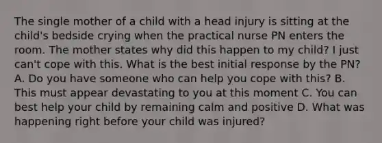 The single mother of a child with a head injury is sitting at the child's bedside crying when the practical nurse PN enters the room. The mother states why did this happen to my child? I just can't cope with this. What is the best initial response by the PN? A. Do you have someone who can help you cope with this? B. This must appear devastating to you at this moment C. You can best help your child by remaining calm and positive D. What was happening right before your child was injured?