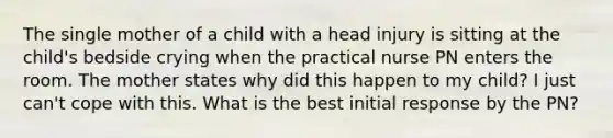 The single mother of a child with a head injury is sitting at the child's bedside crying when the practical nurse PN enters the room. The mother states why did this happen to my child? I just can't cope with this. What is the best initial response by the PN?