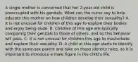 A single mother is concerned that her 2-year-old child is preoccupied with his genitals. What can the nurse say to help educate this mother on how children develop their sexuality? A. It is not unusual for children of this age to explore their bodies and enjoy being nude. B. Children of this age are typically comparing their genitals to those of others, and so this behavior will pass. C. It is not unusual for children this age to masturbate and explore their sexuality. D. A child at this age starts to identify with the same-sex parent and take on those identity roles, so it is important to introduce a male figure in the child's life.