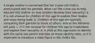 A single mother is concerned that her 2-year-old child is preoccupied with his genitals. What can the nurse say to help educate this mother on how children develop their sexuality? a. It is not unusual for children of this age to explore their bodies and enjoy being nude. b. Children of this age are typically comparing their genitals to those of others, and so this behavior will pass. c. It is not unusual for children this age to masturbate and explore their sexuality. d. A child at this age starts to identify with the same-sex parent and take on those identity roles, so it is important to introduce a male figure in the child's life.