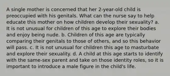 A single mother is concerned that her 2-year-old child is preoccupied with his genitals. What can the nurse say to help educate this mother on how children develop their sexuality? a. It is not unusual for children of this age to explore their bodies and enjoy being nude. b. Children of this age are typically comparing their genitals to those of others, and so this behavior will pass. c. It is not unusual for children this age to masturbate and explore their sexuality. d. A child at this age starts to identify with the same-sex parent and take on those identity roles, so it is important to introduce a male figure in the child's life.