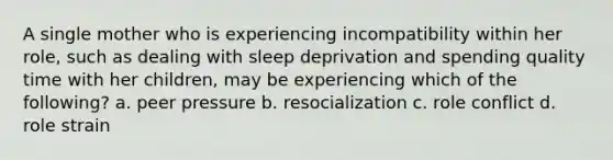 A single mother who is experiencing incompatibility within her role, such as dealing with sleep deprivation and spending quality time with her children, may be experiencing which of the following? a. peer pressure b. resocialization c. role conflict d. role strain