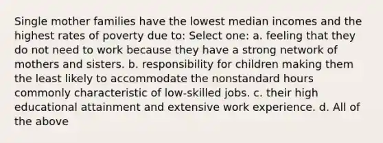 Single mother families have the lowest median incomes and the highest rates of poverty due to: Select one: a. feeling that they do not need to work because they have a strong network of mothers and sisters. b. responsibility for children making them the least likely to accommodate the nonstandard hours commonly characteristic of low-skilled jobs. c. their high educational attainment and extensive work experience. d. All of the above