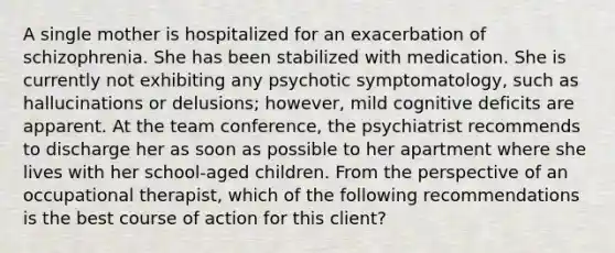 A single mother is hospitalized for an exacerbation of schizophrenia. She has been stabilized with medication. She is currently not exhibiting any psychotic symptomatology, such as hallucinations or delusions; however, mild cognitive deficits are apparent. At the team conference, the psychiatrist recommends to discharge her as soon as possible to her apartment where she lives with her school-aged children. From the perspective of an occupational therapist, which of the following recommendations is the best course of action for this client?