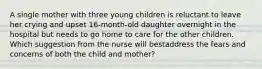 A single mother with three young children is reluctant to leave her crying and upset 16-month-old daughter overnight in the hospital but needs to go home to care for the other children. Which suggestion from the nurse will bestaddress the fears and concerns of both the child and mother?