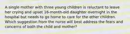 A single mother with three young children is reluctant to leave her crying and upset 16-month-old daughter overnight in the hospital but needs to go home to care for the other children. Which suggestion from the nurse will best address the fears and concerns of both the child and mother?