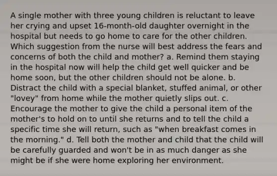 A single mother with three young children is reluctant to leave her crying and upset 16-month-old daughter overnight in the hospital but needs to go home to care for the other children. Which suggestion from the nurse will best address the fears and concerns of both the child and mother? a. Remind them staying in the hospital now will help the child get well quicker and be home soon, but the other children should not be alone. b. Distract the child with a special blanket, stuffed animal, or other "lovey" from home while the mother quietly slips out. c. Encourage the mother to give the child a personal item of the mother's to hold on to until she returns and to tell the child a specific time she will return, such as "when breakfast comes in the morning." d. Tell both the mother and child that the child will be carefully guarded and won't be in as much danger as she might be if she were home exploring her environment.